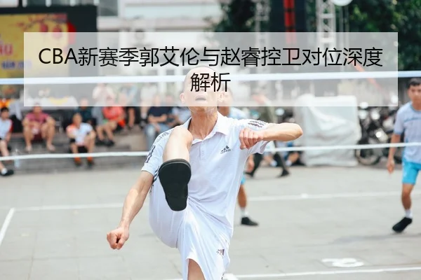 CBA新赛季郭艾伦与赵睿控卫对位深度解析