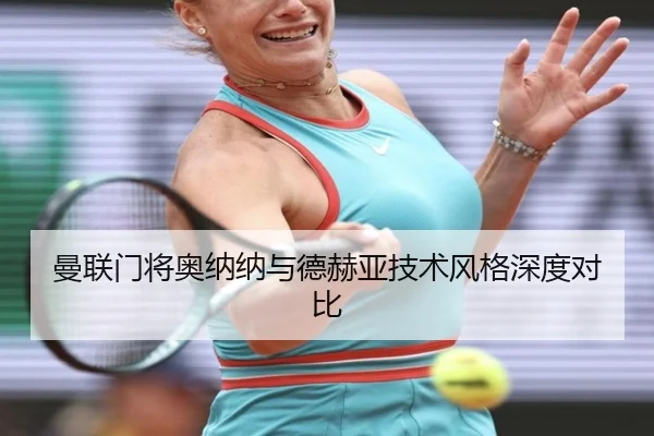 曼联门将奥纳纳与德赫亚技术风格深度对比